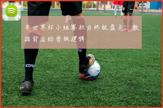 年世界杯小组赛积分终极盘点：数据背后的晋级逻辑