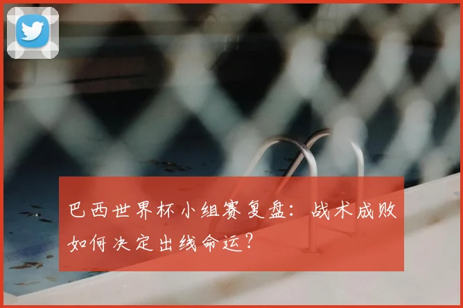 巴西世界杯小组赛复盘：战术成败如何决定出线命运？