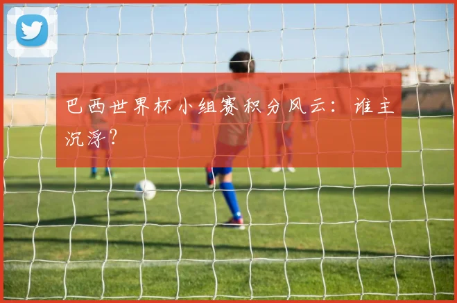 巴西世界杯小组赛积分风云：谁主沉浮？