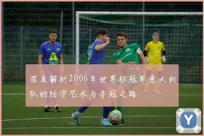 深度解析2006年世界杯冠军意大利队的防守艺术与夺冠之路