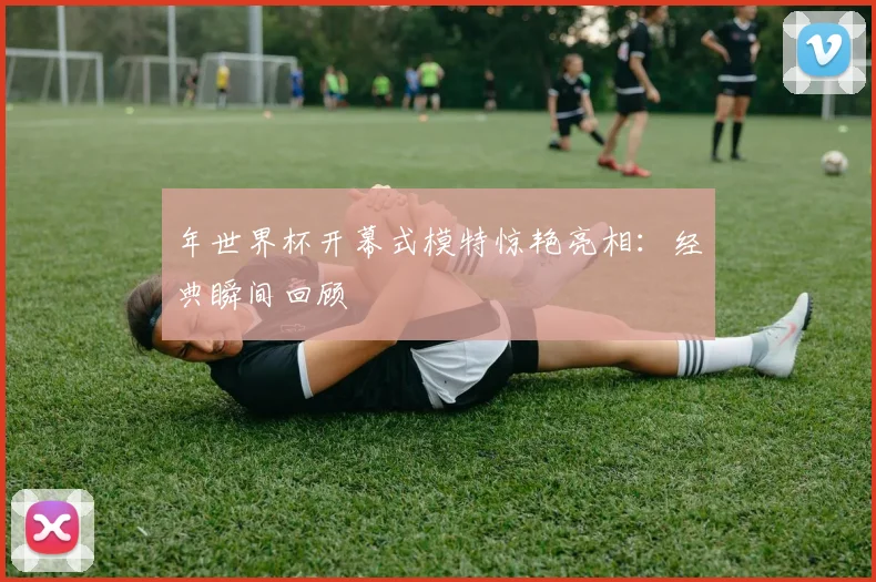 年世界杯开幕式模特惊艳亮相：经典瞬间回顾