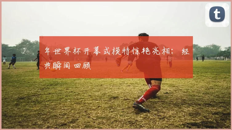 年世界杯开幕式模特惊艳亮相：经典瞬间回顾