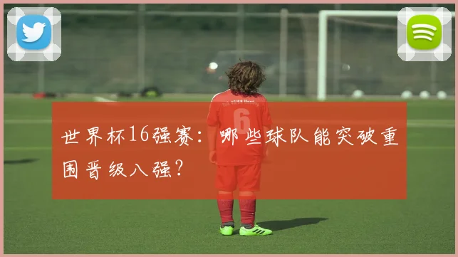 世界杯16强赛：哪些球队能突破重围晋级八强？